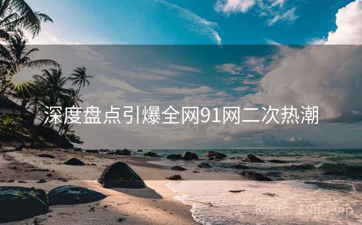 深度盘点引爆全网91网二次热潮  第2张
