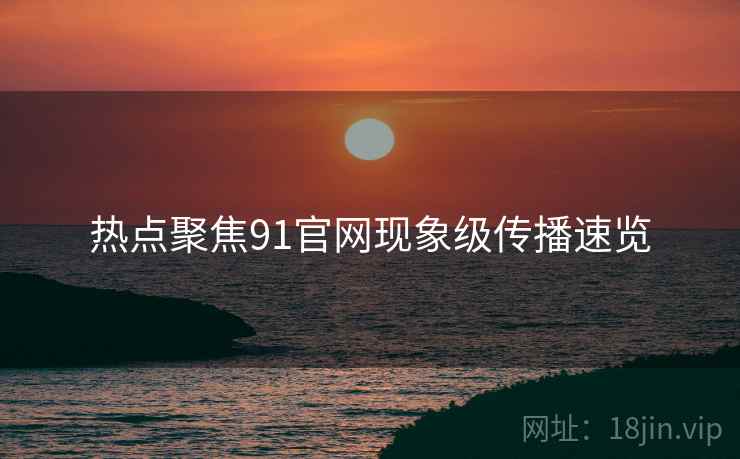 热点聚焦91官网现象级传播速览