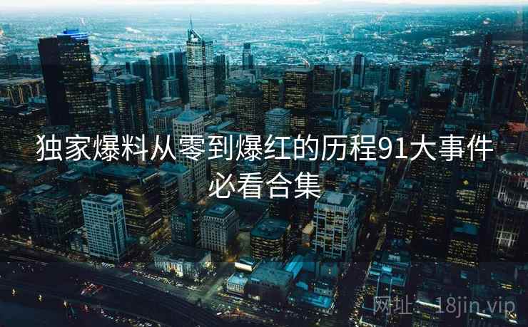 独家爆料从零到爆红的历程91大事件必看合集  第1张