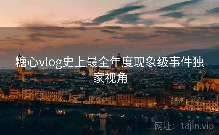 糖心vlog史上最全年度现象级事件独家视角