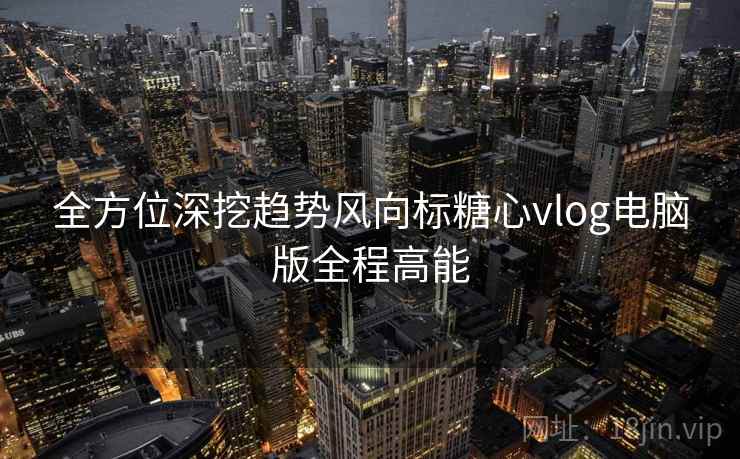 全方位深挖趋势风向标糖心vlog电脑版全程高能